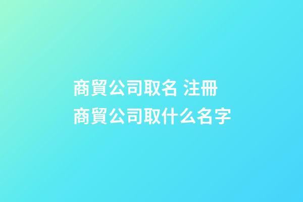 商貿公司取名 注冊商貿公司取什么名字